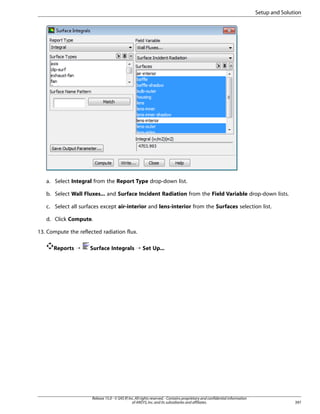 Setup and Solution

a. Select Integral from the Report Type drop-down list.
b. Select Wall Fluxes... and Surface Incident Radiation from the Field Variable drop-down lists.
c. Select all surfaces except air-interior and lens-interior from the Surfaces selection list.
d. Click Compute.
13. Compute the reflected radiation flux.
Reports ¡

Surface Integrals ¡ Set Up...

Release 15.0 - © SAS IP, Inc. All rights reserved. - Contains proprietary and confidential information
of ANSYS, Inc. and its subsidiaries and affiliates.

397

 