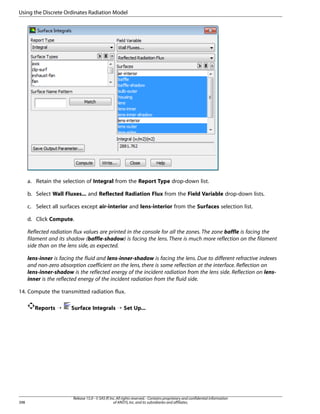 Using the Discrete Ordinates Radiation Model

a. Retain the selection of Integral from the Report Type drop-down list.
b. Select Wall Fluxes... and Reflected Radiation Flux from the Field Variable drop-down lists.
c. Select all surfaces except air-interior and lens-interior from the Surfaces selection list.
d. Click Compute.
Reflected radiation flux values are printed in the console for all the zones. The zone baffle is facing the
filament and its shadow (baffle-shadow) is facing the lens. There is much more reflection on the filament
side than on the lens side, as expected.
lens-inner is facing the fluid and lens-inner-shadow is facing the lens. Due to different refractive indexes
and non-zero absorption coefficient on the lens, there is some reflection at the interface. Reflection on
lens-inner-shadow is the reflected energy of the incident radiation from the lens side. Reflection on lensinner is the reflected energy of the incident radiation from the fluid side.
14. Compute the transmitted radiation flux.
Reports ¡

398

Surface Integrals ¡ Set Up...

Release 15.0 - © SAS IP, Inc. All rights reserved. - Contains proprietary and confidential information
of ANSYS, Inc. and its subsidiaries and affiliates.

 