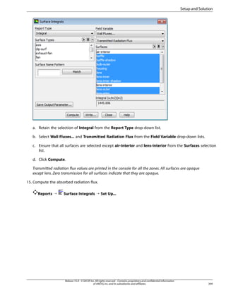 Setup and Solution

a. Retain the selection of Integral from the Report Type drop-down list.
b. Select Wall Fluxes... and Transmitted Radiation Flux from the Field Variable drop-down lists.
c. Ensure that all surfaces are selected except air-interior and lens-interior from the Surfaces selection
list.
d. Click Compute.
Transmitted radiation flux values are printed in the console for all the zones. All surfaces are opaque
except lens. Zero transmission for all surfaces indicate that they are opaque.
15. Compute the absorbed radiation flux.
Reports ¡

Surface Integrals ¡ Set Up...

Release 15.0 - © SAS IP, Inc. All rights reserved. - Contains proprietary and confidential information
of ANSYS, Inc. and its subsidiaries and affiliates.

399

 