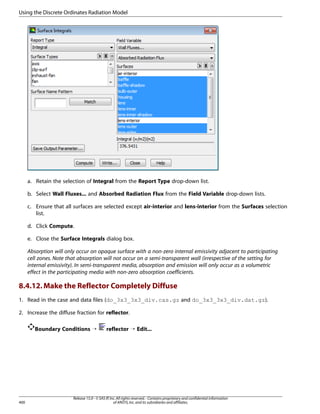 Using the Discrete Ordinates Radiation Model

a. Retain the selection of Integral from the Report Type drop-down list.
b. Select Wall Fluxes... and Absorbed Radiation Flux from the Field Variable drop-down lists.
c. Ensure that all surfaces are selected except air-interior and lens-interior from the Surfaces selection
list.
d. Click Compute.
e. Close the Surface Integrals dialog box.
Absorption will only occur on opaque surface with a non-zero internal emissivity adjacent to participating
cell zones. Note that absorption will not occur on a semi-transparent wall (irrespective of the setting for
internal emissivity). In semi-transparent media, absorption and emission will only occur as a volumetric
effect in the participating media with non-zero absorption coefficients.

8.4.12. Make the Reflector Completely Diffuse
1. Read in the case and data files (do_3x3_3x3_div.cas.gz and do_3x3_3x3_div.dat.gz).
2. Increase the diffuse fraction for reflector.
Boundary Conditions ¡

400

reflector ¡ Edit...

Release 15.0 - © SAS IP, Inc. All rights reserved. - Contains proprietary and confidential information
of ANSYS, Inc. and its subsidiaries and affiliates.

 