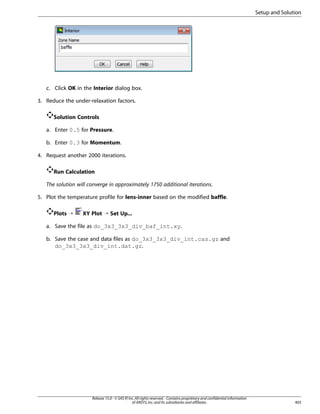 Setup and Solution

c. Click OK in the Interior dialog box.
3. Reduce the under-relaxation factors.
Solution Controls
a. Enter 0.5 for Pressure.
b. Enter 0.3 for Momentum.
4. Request another 2000 iterations.
Run Calculation
The solution will converge in approximately 1750 additional iterations.
5. Plot the temperature profile for lens-inner based on the modified baffle.
Plots ¡

XY Plot ¡ Set Up...

a. Save the file as do_3x3_3x3_div_baf_int.xy.
b. Save the case and data files as do_3x3_3x3_div_int.cas.gz and
do_3x3_3x3_div_int.dat.gz.

Release 15.0 - © SAS IP, Inc. All rights reserved. - Contains proprietary and confidential information
of ANSYS, Inc. and its subsidiaries and affiliates.

403

 