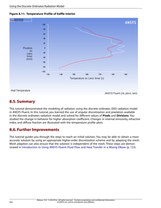 Using the Discrete Ordinates Radiation Model
Figure 8.11: Temperature Profile of baffle interior

8.5. Summary
This tutorial demonstrated the modeling of radiation using the discrete ordinates (DO) radiation model
in ANSYS Fluent. In this tutorial, you learned the use of angular discretization and pixelation available
in the discrete ordinates radiation model and solved for different values of Pixels and Divisions. You
studied the change in behavior for higher absorption coefficient. Changes in internal emissivity, refractive
index, and diffuse fraction are illustrated with the temperature profile plots.

8.6. Further Improvements
This tutorial guides you through the steps to reach an initial solution. You may be able to obtain a more
accurate solution by using an appropriate higher-order discretization scheme and by adapting the mesh.
Mesh adaption can also ensure that the solution is independent of the mesh. These steps are demonstrated in Introduction to Using ANSYS Fluent: Fluid Flow and Heat Transfer in a Mixing Elbow (p. 123).

404

Release 15.0 - © SAS IP, Inc. All rights reserved. - Contains proprietary and confidential information
of ANSYS, Inc. and its subsidiaries and affiliates.

 