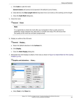 Setup and Solution
c. Click Scale to scale the mesh.
Domain Extents will continue to be reported in the default SI unit of meters.
d. Select in from the View Length Unit In drop-down list to set inches as the working unit for length.
e. Close the Scale Mesh dialog box.
5. Check the mesh.
General ¡ Check

Note
It is a good idea to check the mesh after you manipulate it (that is, scale, convert to
polyhedra, merge, separate, fuse, add zones, or smooth and swap.) This will ensure that
the quality of the mesh has not been compromised.

6. Display an outline of the 3D mesh.
General ¡ Display...
a. Retain the default selections in the Surfaces list.
b. Click Display.
c. Close the Mesh Display dialog box.
7. Manipulate the mesh display to obtain a front view as shown in Figure 9.2: Hybrid Mesh for Film Cooling
Problem (p. 410).
Graphics and Animations ¡ Views...

a. Select front in the Views list.

Release 15.0 - © SAS IP, Inc. All rights reserved. - Contains proprietary and confidential information
of ANSYS, Inc. and its subsidiaries and affiliates.

409

 