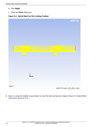 Using a Non-Conformal Mesh
b. Click Apply.
c. Close the Views dialog box.
Figure 9.2: Hybrid Mesh for Film Cooling Problem

8. Zoom in using the middle mouse button to view the hole and plenum regions (Figure 9.3: Hybrid Mesh
(Zoomed-In View) (p. 411)).

410

Release 15.0 - © SAS IP, Inc. All rights reserved. - Contains proprietary and confidential information
of ANSYS, Inc. and its subsidiaries and affiliates.

 
