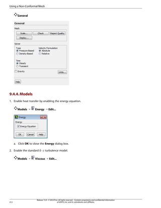 Using a Non-Conformal Mesh
General

9.4.4. Models
1. Enable heat transfer by enabling the energy equation.
Models ¡

Energy ¡ Edit...

a. Click OK to close the Energy dialog box.
2. Enable the standard -

¡  

Models ¡

412

turbulence model.

Viscous ¡ Edit...

Release 15.0 - © SAS IP, Inc. All rights reserved. - Contains proprietary and confidential information
of ANSYS, Inc. and its subsidiaries and affiliates.

 