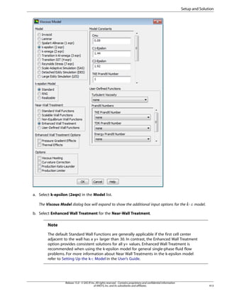 Setup and Solution

a. Select k-epsilon (2eqn) in the Model list.
The Viscous Model dialog box will expand to show the additional input options for the -

model.

¡  

b. Select Enhanced Wall Treatment for the Near-Wall Treatment.

Note
The default Standard Wall Functions are generally applicable if the first cell center
adjacent to the wall has a y+ larger than 30. In contrast, the Enhanced Wall Treatment
option provides consistent solutions for all y+ values. Enhanced Wall Treatment is
recommended when using the k-epsilon model for general single-phase fluid flow
problems. For more information about Near Wall Treatments in the k-epsilon model
refer to Setting Up the k-ε Model in the User’s Guide.

Release 15.0 - © SAS IP, Inc. All rights reserved. - Contains proprietary and confidential information
of ANSYS, Inc. and its subsidiaries and affiliates.

413

 