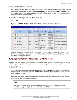 Setup and Solution
6. Close the ANSYS Meshing application.
You can close the ANSYS Meshing application without saving it because ANSYS Workbench automatically saves the mesh and updates the Project Schematic accordingly. The Refresh Required icon
in the Mesh cell has been replaced by a check mark, indicating that there is a mesh now associated
with the fluid flow analysis system.
7. View the list of files generated by ANSYS Workbench.
View ¡ Files
Figure 1.11: ANSYS Workbench Files View for the Project After Mesh Creation

Note the addition of the mesh files (FFF.msh and FFF.mshdb) to the list of files. The FFF.msh
file is created when you update the mesh, and the FFF.mshdb file is generated when you close
the ANSYS Meshing application.

1.4.5. Setting Up the CFD Simulation in ANSYS Fluent
Now that you have created a computational mesh for the elbow geometry, in this step you will set up
a CFD analysis using ANSYS Fluent, then review the list of files generated by ANSYS Workbench.
1. Start ANSYS Fluent.
In the ANSYS Workbench Project Schematic, double-click the Setup cell in the elbow fluid flow
analysis system. You can also right-click the Setup cell to display the context menu where you can
select the Edit... option.
When ANSYS Fluent is first started, the Fluent Launcher is displayed, enabling you to view and/or
set certain ANSYS Fluent start-up options.

Note
The Fluent Launcher allows you to decide which version of ANSYS Fluent you will use,
based on your geometry and on your processing capabilities.

Release 15.0 - © SAS IP, Inc. All rights reserved. - Contains proprietary and confidential information
of ANSYS, Inc. and its subsidiaries and affiliates.

27

 