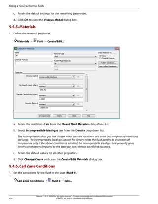 Using a Non-Conformal Mesh
c. Retain the default settings for the remaining parameters.
d. Click OK to close the Viscous Model dialog box.

9.4.5. Materials
1. Define the material properties.
Materials ¡

Fluid ¡ Create/Edit...

a. Retain the selection of air from the Fluent Fluid Materials drop-down list.
b. Select incompressible-ideal-gas law from the Density drop-down list.
The incompressible ideal gas law is used when pressure variations are small but temperature variations
are large. The incompressible ideal gas option for density treats the fluid density as a function of
temperature only. If the above condition is satisfied, the incompressible ideal gas law generally gives
better convergence compared to the ideal gas law, without sacrificing accuracy.
c. Retain the default values for all other properties.
d. Click Change/Create and close the Create/Edit Materials dialog box.

9.4.6. Cell Zone Conditions
1. Set the conditions for the fluid in the duct (fluid-9).
Cell Zone Conditions ¡

414

fluid-9 ¡ Edit...

Release 15.0 - © SAS IP, Inc. All rights reserved. - Contains proprietary and confidential information
of ANSYS, Inc. and its subsidiaries and affiliates.

 