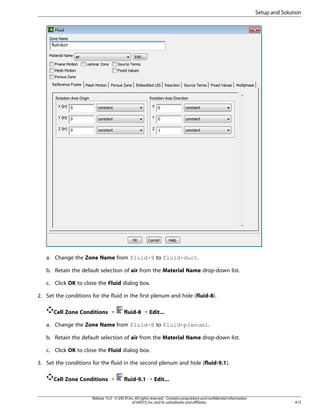 Setup and Solution

a. Change the Zone Name from fluid-9 to fluid-duct.
b. Retain the default selection of air from the Material Name drop-down list.
c. Click OK to close the Fluid dialog box.
2. Set the conditions for the fluid in the first plenum and hole (fluid-8).
Cell Zone Conditions ¡

fluid-8 ¡ Edit...

a. Change the Zone Name from fluid-8 to fluid-plenum1.
b. Retain the default selection of air from the Material Name drop-down list.
c. Click OK to close the Fluid dialog box.
3. Set the conditions for the fluid in the second plenum and hole (fluid-9.1).
Cell Zone Conditions ¡

fluid-9.1 ¡ Edit...

Release 15.0 - © SAS IP, Inc. All rights reserved. - Contains proprietary and confidential information
of ANSYS, Inc. and its subsidiaries and affiliates.

415

 