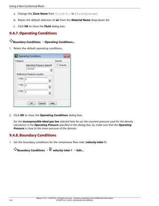 Using a Non-Conformal Mesh
a. Change the Zone Name from fluid-9.1 to fluid-plenum2.
b. Retain the default selection of air from the Material Name drop-down list.
c. Click OK to close the Fluid dialog box.

9.4.7. Operating Conditions
Boundary Conditions ¡ Operating Conditions...
1. Retain the default operating conditions.

2. Click OK to close the Operating Conditions dialog box.
For the incompressible-ideal-gas law selected here for air, the constant pressure used for the density
calculation is the Operating Pressure specified in this dialog box. So, make sure that the Operating
Pressure is close to the mean pressure of the domain.

9.4.8. Boundary Conditions
1. Set the boundary conditions for the streamwise flow inlet (velocity-inlet-1).
Boundary Conditions ¡

416

velocity-inlet-1 ¡ Edit...

Release 15.0 - © SAS IP, Inc. All rights reserved. - Contains proprietary and confidential information
of ANSYS, Inc. and its subsidiaries and affiliates.

 