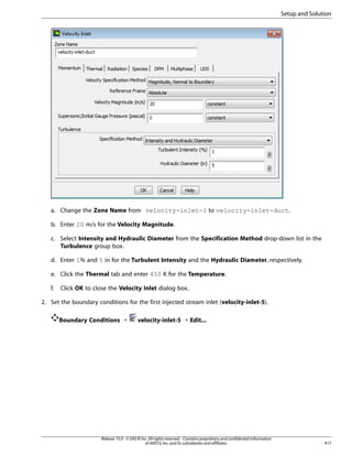 Setup and Solution

a. Change the Zone Name from velocity-inlet-1 to velocity-inlet-duct.
b. Enter 20 m/s for the Velocity Magnitude.
c. Select Intensity and Hydraulic Diameter from the Specification Method drop-down list in the
Turbulence group box.
d. Enter 1% and 5 in for the Turbulent Intensity and the Hydraulic Diameter, respectively.
e. Click the Thermal tab and enter 450 K for the Temperature.
f.

Click OK to close the Velocity Inlet dialog box.

2. Set the boundary conditions for the first injected stream inlet (velocity-inlet-5).
Boundary Conditions ¡

velocity-inlet-5 ¡ Edit...

Release 15.0 - © SAS IP, Inc. All rights reserved. - Contains proprietary and confidential information
of ANSYS, Inc. and its subsidiaries and affiliates.

417

 