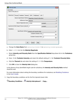 Using a Non-Conformal Mesh

a. Change the Zone Name from velocity-inlet-5 to velocity-inlet-plenum1.
b. Enter 0.4559 m/s for the Velocity Magnitude.
c. Retain Intensity and Viscosity Ratio from the Specification Method drop-down list in the Turbulence
group box.
d. Enter 1% for Turbulent Intensity and retain the default setting of 10 for Turbulent Viscosity Ratio.
e. Click the Thermal tab and retain the setting of 300 K for Temperature.
f.

Click OK to close the Velocity Inlet dialog box.

In the absence of any identifiable length scale for turbulence, the Intensity and Viscosity Ratio method
should be used.
For more information about setting the boundary conditions for turbulence, see Modeling Turbulence
in the User's Guide.
3. Copy the boundary conditions set for the first injected stream inlet.
Boundary Conditions ¡

418

velocity-inlet-plenum1 ¡ Copy...

Release 15.0 - © SAS IP, Inc. All rights reserved. - Contains proprietary and confidential information
of ANSYS, Inc. and its subsidiaries and affiliates.

 