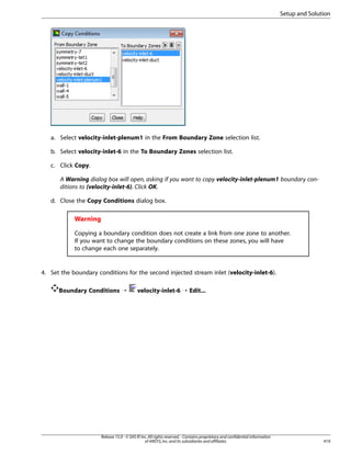 Setup and Solution

a. Select velocity-inlet-plenum1 in the From Boundary Zone selection list.
b. Select velocity-inlet-6 in the To Boundary Zones selection list.
c. Click Copy.
A Warning dialog box will open, asking if you want to copy velocity-inlet-plenum1 boundary conditions to (velocity-inlet-6). Click OK.
d. Close the Copy Conditions dialog box.

Warning
Copying a boundary condition does not create a link from one zone to another.
If you want to change the boundary conditions on these zones, you will have
to change each one separately.

4. Set the boundary conditions for the second injected stream inlet (velocity-inlet-6).
Boundary Conditions ¡

velocity-inlet-6 ¡ Edit...

Release 15.0 - © SAS IP, Inc. All rights reserved. - Contains proprietary and confidential information
of ANSYS, Inc. and its subsidiaries and affiliates.

419

 