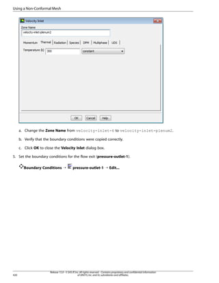 Using a Non-Conformal Mesh

a. Change the Zone Name from velocity-inlet-6 to velocity-inlet-plenum2.
b. Verify that the boundary conditions were copied correctly.
c. Click OK to close the Velocity Inlet dialog box.
5. Set the boundary conditions for the flow exit (pressure-outlet-1).
Boundary Conditions ¡

420

pressure-outlet-1 ¡ Edit...

Release 15.0 - © SAS IP, Inc. All rights reserved. - Contains proprietary and confidential information
of ANSYS, Inc. and its subsidiaries and affiliates.

 
