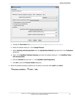 Setup and Solution

a. Change the Zone Name from pressure-outlet-1 to pressure-outlet-duct.
b. Retain the default setting of 0 Pa for Gauge Pressure.
c. Retain Intensity and Viscosity Ratio from the Specification Method drop-down list in the Turbulence
group box.
d. Enter 1% for Backflow Turbulent Intensity and retain the default setting of 10 for Backflow Turbulent Viscosity Ratio.
e. Click the Thermal tab and enter 450 K for Backflow Total Temperature.
f.

Click OK to close the Pressure Outlet dialog box.

6. Retain the default boundary conditions for the plenum and hole walls (wall-4 and wall-5).
Boundary Conditions ¡

wall-4 ¡ Edit...

Release 15.0 - © SAS IP, Inc. All rights reserved. - Contains proprietary and confidential information
of ANSYS, Inc. and its subsidiaries and affiliates.

421

 