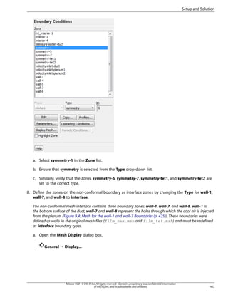 Setup and Solution

a. Select symmetry-1 in the Zone list.
b. Ensure that symmetry is selected from the Type drop-down list.
c. Similarly, verify that the zones symmetry-5, symmetry-7, symmetry-tet1, and symmetry-tet2 are
set to the correct type.
8. Define the zones on the non-conformal boundary as interface zones by changing the Type for wall-1,
wall-7, and wall-8 to interface.
The non-conformal mesh interface contains three boundary zones: wall-1, wall-7, and wall-8. wall-1 is
the bottom surface of the duct, wall-7 and wall-8 represent the holes through which the cool air is injected
from the plenum (Figure 9.4: Mesh for the wall-1 and wall-7 Boundaries (p. 425)). These boundaries were
defined as walls in the original mesh files (film_hex.msh and film_tet.msh) and must be redefined
as interface boundary types.
a. Open the Mesh Display dialog box.
General ¡ Display...

Release 15.0 - © SAS IP, Inc. All rights reserved. - Contains proprietary and confidential information
of ANSYS, Inc. and its subsidiaries and affiliates.

423

 