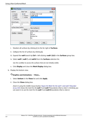 Using a Non-Conformal Mesh

i.

Deselect all surfaces by clicking

to the far right of Surfaces.

ii. Collapse the list of surfaces by clicking

.

iii. Expand the wall branch by Ctrl + left-clicking +wall- [5,0] in the Surfaces group box.
iv. Select wall-1, wall-7, and wall-8 from the Surfaces selection list.
Use the scrollbar to access the surfaces that are not initially visible.
v. Click Display and close the Mesh Display dialog box.
b. Display the bottom view.
Graphics and Animations ¡ Views...
i.

Select bottom in the Views list and click Apply.

ii. Close the Views dialog box.
Zoom in using the middle mouse button. Figure 9.4: Mesh for the wall-1 and wall-7 Boundaries (p. 425) shows the mesh for the wall-1 and wall-7 boundaries (that is, hole-1). Similarly, you
can zoom in to see the mesh for the wall-1 and wall-8 boundaries (that is, hole-2).

424

Release 15.0 - © SAS IP, Inc. All rights reserved. - Contains proprietary and confidential information
of ANSYS, Inc. and its subsidiaries and affiliates.

 