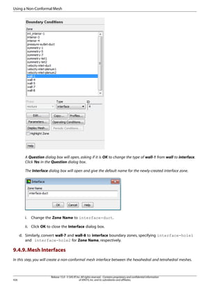 Using a Non-Conformal Mesh

A Question dialog box will open, asking if it is OK to change the type of wall-1 from wall to interface.
Click Yes in the Question dialog box.
The Interface dialog box will open and give the default name for the newly-created interface zone.

i.

Change the Zone Name to interface-duct.

ii. Click OK to close the Interface dialog box.
d. Similarly, convert wall-7 and wall-8 to interface boundary zones, specifying interface-hole1
and interface-hole2 for Zone Name, respectively.

9.4.9. Mesh Interfaces
In this step, you will create a non-conformal mesh interface between the hexahedral and tetrahedral meshes.

426

Release 15.0 - © SAS IP, Inc. All rights reserved. - Contains proprietary and confidential information
of ANSYS, Inc. and its subsidiaries and affiliates.

 