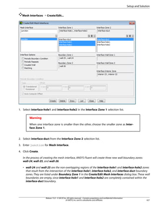 Setup and Solution
Mesh Interfaces ¡ Create/Edit...

1. Select interface-hole1 and interface-hole2 in the Interface Zone 1 selection list.

Warning
When one interface zone is smaller than the other, choose the smaller zone as Interface Zone 1.

2. Select interface-duct from the Interface Zone 2 selection list.
3. Enter junction for Mesh Interface.
4. Click Create.
In the process of creating the mesh interface, ANSYS Fluent will create three new wall boundary zones:
wall-24, wall-25, and wall-26.
• wall-24 and wall-25 are the non-overlapping regions of the interface-hole1 and interface-hole2 zones
that result from the intersection of the interface-hole1, interface-hole2, and interface-duct boundary
zones. They are listed under Boundary Zone 1 in the Create/Edit Mesh Interfaces dialog box. These wall
boundaries are empty, since interface-hole1 and interface-hole2 are completely contained within the
interface-duct boundary.

Release 15.0 - © SAS IP, Inc. All rights reserved. - Contains proprietary and confidential information
of ANSYS, Inc. and its subsidiaries and affiliates.

427

 