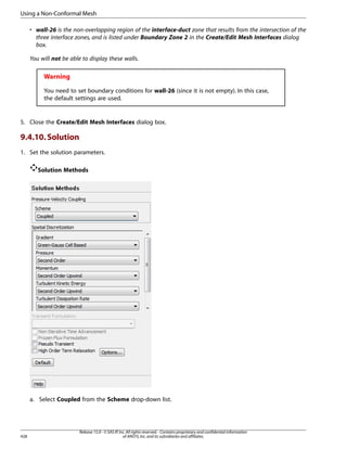 Using a Non-Conformal Mesh
• wall-26 is the non-overlapping region of the interface-duct zone that results from the intersection of the
three interface zones, and is listed under Boundary Zone 2 in the Create/Edit Mesh Interfaces dialog
box.
You will not be able to display these walls.

Warning
You need to set boundary conditions for wall-26 (since it is not empty). In this case,
the default settings are used.

5. Close the Create/Edit Mesh Interfaces dialog box.

9.4.10. Solution
1. Set the solution parameters.
Solution Methods

a. Select Coupled from the Scheme drop-down list.

428

Release 15.0 - © SAS IP, Inc. All rights reserved. - Contains proprietary and confidential information
of ANSYS, Inc. and its subsidiaries and affiliates.

 
