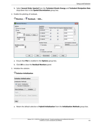 Setup and Solution
b. Select Second Order Upwind from the Turbulent Kinetic Energy and Turbulent Dissipation Rate
drop-down lists in the Spatial Discretization group box.
2. Enable the plotting of residuals.
Monitors ¡

Residuals ¡ Edit...

a. Ensure that Plot is enabled in the Options group box.
b. Click OK to close the Residual Monitors panel.
3. Initialize the solution.
Solution Initialization

a. Retain the default selection of Hybrid Initialization from the Initialization Methods group box.

Release 15.0 - © SAS IP, Inc. All rights reserved. - Contains proprietary and confidential information
of ANSYS, Inc. and its subsidiaries and affiliates.

429

 