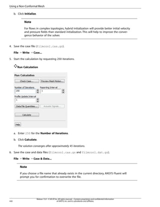 Using a Non-Conformal Mesh
b. Click Initialize.

Note
For flows in complex topologies, hybrid initialization will provide better initial velocity
and pressure fields than standard initialization. This will help to improve the convergence behavior of the solver.

4. Save the case file (filmcool.cas.gz).
File ¡ Write ¡ Case...
5. Start the calculation by requesting 250 iterations.
Run Calculation

a. Enter 250 for the Number of Iterations.
b. Click Calculate.
The solution converges after approximately 45 iterations.
6. Save the case and data files (filmcool.cas.gz and filmcool.dat.gz).
File ¡ Write ¡ Case  Data...

Note
If you choose a file name that already exists in the current directory, ANSYS Fluent will
prompt you for confirmation to overwrite the file.

430

Release 15.0 - © SAS IP, Inc. All rights reserved. - Contains proprietary and confidential information
of ANSYS, Inc. and its subsidiaries and affiliates.

 