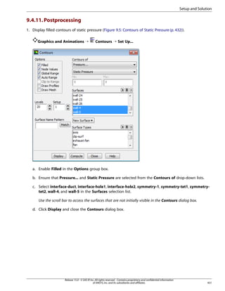 Setup and Solution

9.4.11. Postprocessing
1. Display filled contours of static pressure (Figure 9.5: Contours of Static Pressure (p. 432)).
Graphics and Animations ¡

Contours ¡ Set Up...

a. Enable Filled in the Options group box.
b. Ensure that Pressure... and Static Pressure are selected from the Contours of drop-down lists.
c. Select interface-duct, interface-hole1, interface-hole2, symmetry-1, symmetry-tet1, symmetrytet2, wall-4, and wall-5 in the Surfaces selection list.
Use the scroll bar to access the surfaces that are not initially visible in the Contours dialog box.
d. Click Display and close the Contours dialog box.

Release 15.0 - © SAS IP, Inc. All rights reserved. - Contains proprietary and confidential information
of ANSYS, Inc. and its subsidiaries and affiliates.

431

 