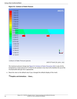 Using a Non-Conformal Mesh
Figure 9.5: Contours of Static Pressure

The maximum pressure change (see Figure 9.5: Contours of Static Pressure (p. 432)) is only 232 Pa.
Compared to a mean pressure of 1.013e5 Pa, the variation is less than 0.3%, therefore the use of the
incompressible ideal gas law is appropriate.
e. Reset the view to the default view if you changed the default display of the mesh.
Graphics and Animations ¡ Views...

432

Release 15.0 - © SAS IP, Inc. All rights reserved. - Contains proprietary and confidential information
of ANSYS, Inc. and its subsidiaries and affiliates.

 