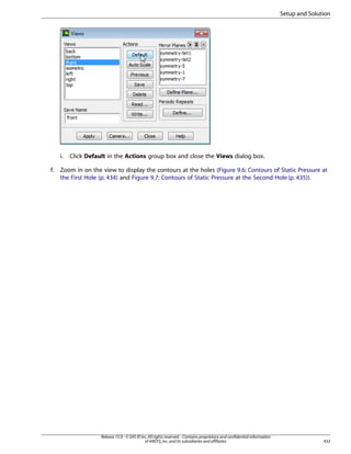 Setup and Solution

i.
f.

Click Default in the Actions group box and close the Views dialog box.

Zoom in on the view to display the contours at the holes (Figure 9.6: Contours of Static Pressure at
the First Hole (p. 434) and Figure 9.7: Contours of Static Pressure at the Second Hole (p. 435)).

Release 15.0 - © SAS IP, Inc. All rights reserved. - Contains proprietary and confidential information
of ANSYS, Inc. and its subsidiaries and affiliates.

433

 