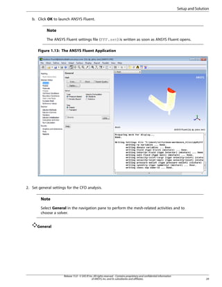 Setup and Solution
b. Click OK to launch ANSYS Fluent.

Note
The ANSYS Fluent settings file (FFF.set) is written as soon as ANSYS Fluent opens.
Figure 1.13: The ANSYS Fluent Application

2. Set general settings for the CFD analysis.

Note
Select General in the navigation pane to perform the mesh-related activities and to
choose a solver.
General

Release 15.0 - © SAS IP, Inc. All rights reserved. - Contains proprietary and confidential information
of ANSYS, Inc. and its subsidiaries and affiliates.

29

 