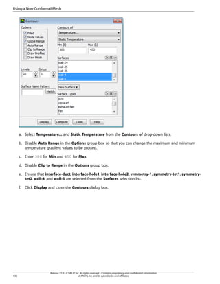 Using a Non-Conformal Mesh

a. Select Temperature... and Static Temperature from the Contours of drop-down lists.
b. Disable Auto Range in the Options group box so that you can change the maximum and minimum
temperature gradient values to be plotted.
c. Enter 300 for Min and 450 for Max.
d. Disable Clip to Range in the Options group box.
e. Ensure that interface-duct, interface-hole1, interface-hole2, symmetry-1, symmetry-tet1, symmetrytet2, wall-4, and wall-5 are selected from the Surfaces selection list.
f.

436

Click Display and close the Contours dialog box.

Release 15.0 - © SAS IP, Inc. All rights reserved. - Contains proprietary and confidential information
of ANSYS, Inc. and its subsidiaries and affiliates.

 