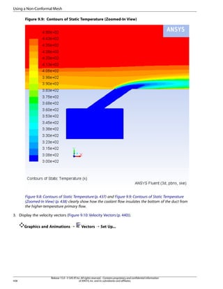 Using a Non-Conformal Mesh
Figure 9.9: Contours of Static Temperature (Zoomed-In View)

Figure 9.8: Contours of Static Temperature (p. 437) and Figure 9.9: Contours of Static Temperature
(Zoomed-In View) (p. 438) clearly show how the coolant flow insulates the bottom of the duct from
the higher-temperature primary flow.
3. Display the velocity vectors (Figure 9.10: Velocity Vectors (p. 440)).
Graphics and Animations ¡

438

Vectors ¡ Set Up...

Release 15.0 - © SAS IP, Inc. All rights reserved. - Contains proprietary and confidential information
of ANSYS, Inc. and its subsidiaries and affiliates.

 