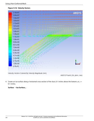 Using a Non-Conformal Mesh
Figure 9.10: Velocity Vectors

Surface ¡ Iso-Surface...

440

Release 15.0 - © SAS IP, Inc. All rights reserved. - Contains proprietary and confidential information
of ANSYS, Inc. and its subsidiaries and affiliates.

 

4. Create an iso-surface along a horizontal cross-section of the duct, 0.1 inches above the bottom, at
0.1 inches.

=

 