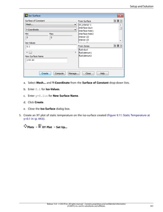 Setup and Solution

a. Select Mesh... and Y-Coordinate from the Surface of Constant drop-down lists.
b. Enter 0.1 for Iso-Values.
c. Enter y=0.1in for New Surface Name.
d. Click Create.
e. Close the Iso-Surface dialog box.
5. Create an XY plot of static temperature on the iso-surface created (Figure 9.11: Static Temperature at
y=0.1 in (p. 443)).
Plots ¡

XY Plot ¡ Set Up...

Release 15.0 - © SAS IP, Inc. All rights reserved. - Contains proprietary and confidential information
of ANSYS, Inc. and its subsidiaries and affiliates.

441

 
