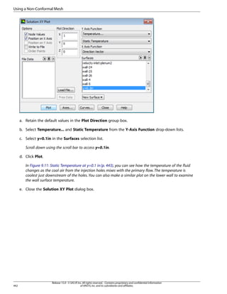 Using a Non-Conformal Mesh

a. Retain the default values in the Plot Direction group box.
b. Select Temperature... and Static Temperature from the Y-Axis Function drop-down lists.
c. Select y=0.1in in the Surfaces selection list.
Scroll down using the scroll bar to access y=0.1in.
d. Click Plot.
In Figure 9.11: Static Temperature at y=0.1 in (p. 443), you can see how the temperature of the fluid
changes as the cool air from the injection holes mixes with the primary flow. The temperature is
coolest just downstream of the holes. You can also make a similar plot on the lower wall to examine
the wall surface temperature.
e. Close the Solution XY Plot dialog box.

442

Release 15.0 - © SAS IP, Inc. All rights reserved. - Contains proprietary and confidential information
of ANSYS, Inc. and its subsidiaries and affiliates.

 