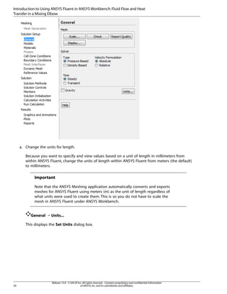 Introduction to Using ANSYS Fluent in ANSYS Workbench: Fluid Flow and Heat
Transfer in a Mixing Elbow

a. Change the units for length.
Because you want to specify and view values based on a unit of length in millimeters from
within ANSYS Fluent, change the units of length within ANSYS Fluent from meters (the default)
to millimeters.

Important
Note that the ANSYS Meshing application automatically converts and exports
meshes for ANSYS Fluent using meters (m) as the unit of length regardless of
what units were used to create them. This is so you do not have to scale the
mesh in ANSYS Fluent under ANSYS Workbench.
General ¡ Units...
This displays the Set Units dialog box.

30

Release 15.0 - © SAS IP, Inc. All rights reserved. - Contains proprietary and confidential information
of ANSYS, Inc. and its subsidiaries and affiliates.

 