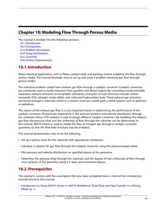 Chapter 10: Modeling Flow Through Porous Media
This tutorial is divided into the following sections:
10.1. Introduction
10.2. Prerequisites
10.3. Problem Description
10.4. Setup and Solution
10.5. Summary
10.6. Further Improvements

10.1. Introduction
Many industrial applications such as filters, catalyst beds and packing, involve modeling the flow through
porous media. This tutorial illustrates how to set up and solve a problem involving gas flow through
porous media.
The industrial problem solved here involves gas flow through a catalytic converter. Catalytic converters
are commonly used to purify emissions from gasoline and diesel engines by converting environmentally
hazardous exhaust emissions to acceptable substances. Examples of such emissions include carbon
monoxide (CO), nitrogen oxides (NOx), and unburned hydrocarbon fuels. These exhaust gas emissions
are forced through a substrate, which is a ceramic structure coated with a metal catalyst such as platinum
or palladium.
The nature of the exhaust gas flow is a very important factor in determining the performance of the
catalytic converter. Of particular importance is the pressure gradient and velocity distribution through
the substrate. Hence CFD analysis is used to design efficient catalytic converters. By modeling the exhaust
gas flow, the pressure drop and the uniformity of flow through the substrate can be determined. In
this tutorial, ANSYS Fluent is used to model the flow of nitrogen gas through a catalytic converter
geometry, so that the flow field structure may be analyzed.
This tutorial demonstrates how to do the following:
• Set up a porous zone for the substrate with appropriate resistances.
• Calculate a solution for gas flow through the catalytic converter using the pressure-based solver.
• Plot pressure and velocity distribution on specified planes of the geometry.
• Determine the pressure drop through the substrate and the degree of non-uniformity of flow through
cross sections of the geometry using X-Y plots and numerical reports.

10.2. Prerequisites
This tutorial is written with the assumption that you have completed one or more of the introductory
tutorials found in this manual:
• Introduction to Using ANSYS Fluent in ANSYS Workbench: Fluid Flow and Heat Transfer in a Mixing
Elbow (p. 1)
Release 15.0 - © SAS IP, Inc. All rights reserved. - Contains proprietary and confidential information
of ANSYS, Inc. and its subsidiaries and affiliates.

445

 