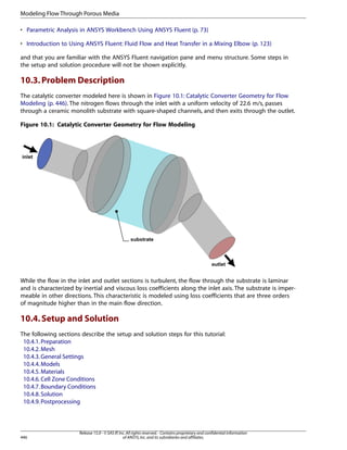 Modeling Flow Through Porous Media
• Parametric Analysis in ANSYS Workbench Using ANSYS Fluent (p. 73)
• Introduction to Using ANSYS Fluent: Fluid Flow and Heat Transfer in a Mixing Elbow (p. 123)
and that you are familiar with the ANSYS Fluent navigation pane and menu structure. Some steps in
the setup and solution procedure will not be shown explicitly.

10.3. Problem Description
The catalytic converter modeled here is shown in Figure 10.1: Catalytic Converter Geometry for Flow
Modeling (p. 446). The nitrogen flows through the inlet with a uniform velocity of 22.6 m/s, passes
through a ceramic monolith substrate with square-shaped channels, and then exits through the outlet.
Figure 10.1: Catalytic Converter Geometry for Flow Modeling

While the flow in the inlet and outlet sections is turbulent, the flow through the substrate is laminar
and is characterized by inertial and viscous loss coefficients along the inlet axis. The substrate is impermeable in other directions. This characteristic is modeled using loss coefficients that are three orders
of magnitude higher than in the main flow direction.

10.4. Setup and Solution
The following sections describe the setup and solution steps for this tutorial:
10.4.1. Preparation
10.4.2. Mesh
10.4.3. General Settings
10.4.4. Models
10.4.5. Materials
10.4.6. Cell Zone Conditions
10.4.7. Boundary Conditions
10.4.8. Solution
10.4.9. Postprocessing

446

Release 15.0 - © SAS IP, Inc. All rights reserved. - Contains proprietary and confidential information
of ANSYS, Inc. and its subsidiaries and affiliates.

 