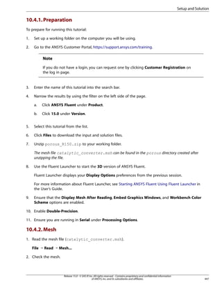 Setup and Solution

10.4.1. Preparation
To prepare for running this tutorial:
1.

Set up a working folder on the computer you will be using.

2.

Go to the ANSYS Customer Portal, https://support.ansys.com/training.

Note
If you do not have a login, you can request one by clicking Customer Registration on
the log in page.

3.

Enter the name of this tutorial into the search bar.

4.

Narrow the results by using the filter on the left side of the page.
a.

Click ANSYS Fluent under Product.

b.

Click 15.0 under Version.

5.

Select this tutorial from the list.

6.

Click Files to download the input and solution files.

7.

Unzip porous_R150.zip to your working folder.
The mesh file catalytic_converter.msh can be found in the porous directory created after
unzipping the file.

8.

Use the Fluent Launcher to start the 3D version of ANSYS Fluent.
Fluent Launcher displays your Display Options preferences from the previous session.
For more information about Fluent Launcher, see Starting ANSYS Fluent Using Fluent Launcher in
the User’s Guide.

9.

Ensure that the Display Mesh After Reading, Embed Graphics Windows, and Workbench Color
Scheme options are enabled.

10. Enable Double-Precision.
11. Ensure you are running in Serial under Processing Options.

10.4.2. Mesh
1. Read the mesh file (catalytic_converter.msh).
File ¡ Read ¡ Mesh...
2. Check the mesh.

Release 15.0 - © SAS IP, Inc. All rights reserved. - Contains proprietary and confidential information
of ANSYS, Inc. and its subsidiaries and affiliates.

447

 