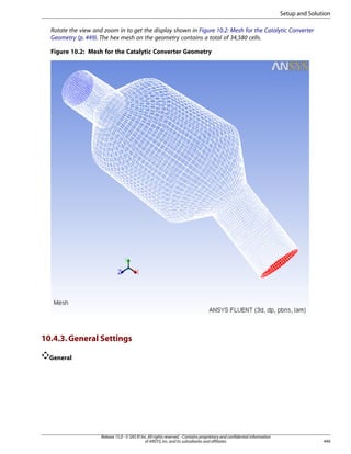 Setup and Solution
Rotate the view and zoom in to get the display shown in Figure 10.2: Mesh for the Catalytic Converter
Geometry (p. 449). The hex mesh on the geometry contains a total of 34,580 cells.
Figure 10.2: Mesh for the Catalytic Converter Geometry

10.4.3. General Settings
General

Release 15.0 - © SAS IP, Inc. All rights reserved. - Contains proprietary and confidential information
of ANSYS, Inc. and its subsidiaries and affiliates.

449

 