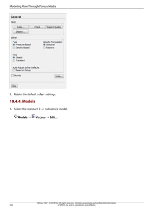 Modeling Flow Through Porous Media

1. Retain the default solver settings.

10.4.4. Models
1. Select the standard -

¡  

Models ¡

450

turbulence model.

Viscous ¡ Edit...

Release 15.0 - © SAS IP, Inc. All rights reserved. - Contains proprietary and confidential information
of ANSYS, Inc. and its subsidiaries and affiliates.

 