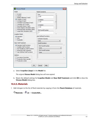 Setup and Solution

a. Select k-epsilon (2eqn) in the Model list.
The original Viscous Model dialog box will now expand.
b. Retain the default settings for k-epsilon Model and Near-Wall Treatment and click OK to close the
Viscous Model dialog box.

10.4.5. Materials
1. Add nitrogen to the list of fluid materials by copying it from the Fluent Database of materials.
Materials ¡

air ¡ Create/Edit...

Release 15.0 - © SAS IP, Inc. All rights reserved. - Contains proprietary and confidential information
of ANSYS, Inc. and its subsidiaries and affiliates.

451

 