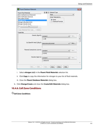 Setup and Solution

i.

Select nitrogen (n2) in the Fluent Fluid Materials selection list.

ii. Click Copy to copy the information for nitrogen to your list of fluid materials.
iii. Close the Fluent Database Materials dialog box.
b. Click Change/Create and close the Create/Edit Materials dialog box.

10.4.6. Cell Zone Conditions
Cell Zone Conditions

Release 15.0 - © SAS IP, Inc. All rights reserved. - Contains proprietary and confidential information
of ANSYS, Inc. and its subsidiaries and affiliates.

453

 