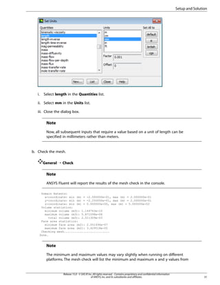 Setup and Solution

i.

Select length in the Quantities list.

ii. Select mm in the Units list.
iii. Close the dialog box.

Note
Now, all subsequent inputs that require a value based on a unit of length can be
specified in millimeters rather than meters.

b. Check the mesh.
General ¡ Check

Note
ANSYS Fluent will report the results of the mesh check in the console.
Domain Extents:
x-coordinate: min (m) = -2.000000e-01, max (m) = 2.000000e-01
y-coordinate: min (m) = -2.250000e-01, max (m) = 2.000000e-01
z-coordinate: min (m) = 0.000000e+00, max (m) = 5.000000e-02
Volume statistics:
minimum volume (m3): 1.144763e-10
maximum volume (m3): 5.871098e-08
total volume (m3): 2.511309e-03
Face area statistics:
minimum face area (m2): 2.051494e-07
maximum face area (m2): 3.429518e-05
Checking mesh..........................
Done.

Note
The minimum and maximum values may vary slightly when running on different
platforms. The mesh check will list the minimum and maximum x and y values from

Release 15.0 - © SAS IP, Inc. All rights reserved. - Contains proprietary and confidential information
of ANSYS, Inc. and its subsidiaries and affiliates.

31

 