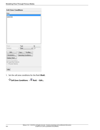 Modeling Flow Through Porous Media

1. Set the cell zone conditions for the fluid (fluid).
Cell Zone Conditions ¡

454

fluid ¡ Edit...

Release 15.0 - © SAS IP, Inc. All rights reserved. - Contains proprietary and confidential information
of ANSYS, Inc. and its subsidiaries and affiliates.

 