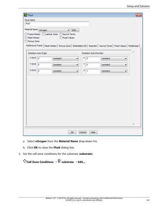 Setup and Solution

a. Select nitrogen from the Material Name drop-down list.
b. Click OK to close the Fluid dialog box.
2. Set the cell zone conditions for the substrate (substrate).
Cell Zone Conditions ¡

substrate ¡ Edit...

Release 15.0 - © SAS IP, Inc. All rights reserved. - Contains proprietary and confidential information
of ANSYS, Inc. and its subsidiaries and affiliates.

455

 