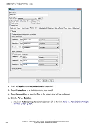Modeling Flow Through Porous Media

a. Select nitrogen from the Material Name drop-down list.
b. Enable Porous Zone to activate the porous zone model.
c. Enable Laminar Zone to solve the flow in the porous zone without turbulence.
d. Click the Porous Zone tab.
i.

456

Make sure that the principal direction vectors are set as shown in Table 10.1: Values for the Principle
Direction Vectors (p. 457).

Release 15.0 - © SAS IP, Inc. All rights reserved. - Contains proprietary and confidential information
of ANSYS, Inc. and its subsidiaries and affiliates.

 