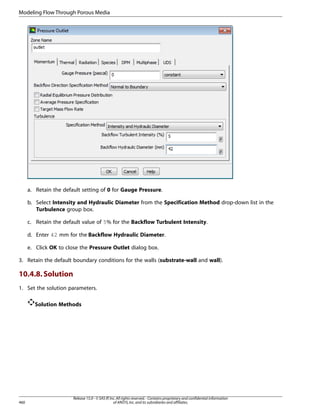 Modeling Flow Through Porous Media

a. Retain the default setting of 0 for Gauge Pressure.
b. Select Intensity and Hydraulic Diameter from the Specification Method drop-down list in the
Turbulence group box.
c. Retain the default value of 5% for the Backflow Turbulent Intensity.
d. Enter 42 mm for the Backflow Hydraulic Diameter.
e. Click OK to close the Pressure Outlet dialog box.
3. Retain the default boundary conditions for the walls (substrate-wall and wall).

10.4.8. Solution
1. Set the solution parameters.
Solution Methods

460

Release 15.0 - © SAS IP, Inc. All rights reserved. - Contains proprietary and confidential information
of ANSYS, Inc. and its subsidiaries and affiliates.

 