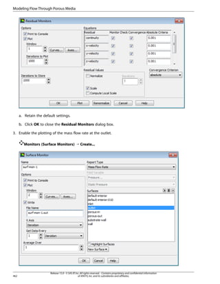 Modeling Flow Through Porous Media

a. Retain the default settings.
b. Click OK to close the Residual Monitors dialog box.
3. Enable the plotting of the mass flow rate at the outlet.
Monitors (Surface Monitors) ¡ Create...

462

Release 15.0 - © SAS IP, Inc. All rights reserved. - Contains proprietary and confidential information
of ANSYS, Inc. and its subsidiaries and affiliates.

 