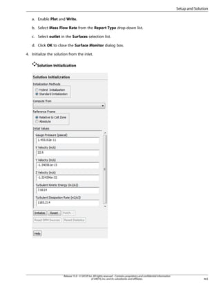 Setup and Solution
a. Enable Plot and Write.
b. Select Mass Flow Rate from the Report Type drop-down list.
c. Select outlet in the Surfaces selection list.
d. Click OK to close the Surface Monitor dialog box.
4. Initialize the solution from the inlet.
Solution Initialization

Release 15.0 - © SAS IP, Inc. All rights reserved. - Contains proprietary and confidential information
of ANSYS, Inc. and its subsidiaries and affiliates.

463

 